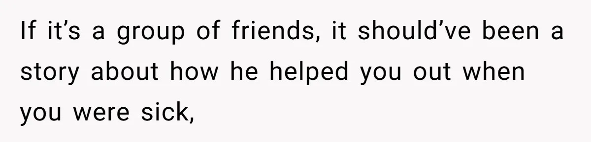 If it’s a group of friends, it should’ve been a story about how he helped you out when you were sick,