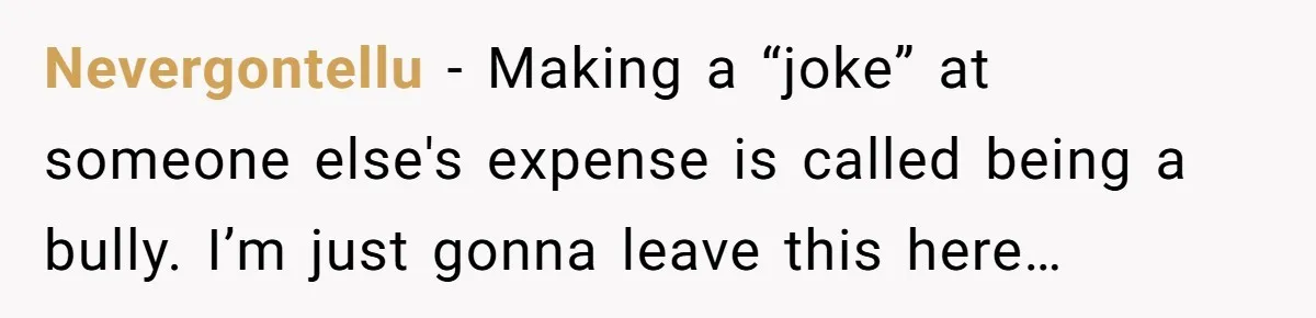 Nevergontellu − Making a “joke” at someone else's expense is called being a bully. I’m just gonna leave this here…
