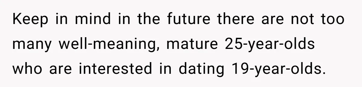 Keep in mind in the future there are not too many well-meaning, mature 25-year-olds who are interested in dating 19-year-olds.