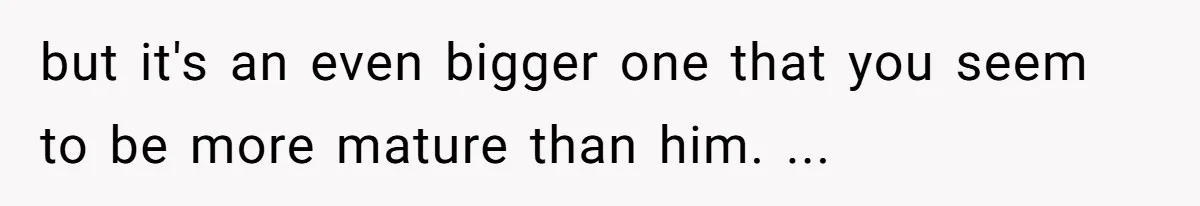 but it's an even bigger one that you seem to be more mature than him. ...