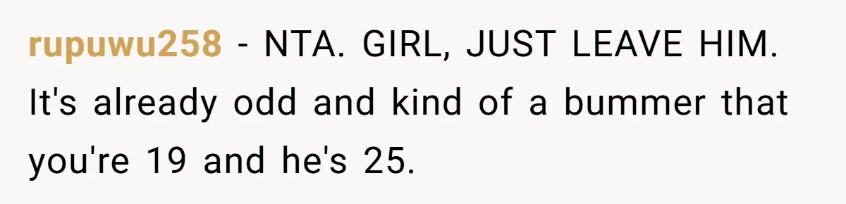 rupuwu258 − NTA. GIRL, JUST LEAVE HIM. It's already odd and kind of a bummer that you're 19 and he's 25.