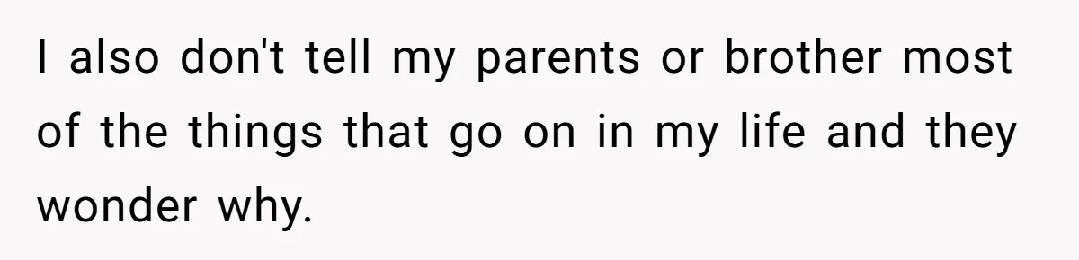 I also don't tell my parents or brother most of the things that go on in my life and they wonder why.