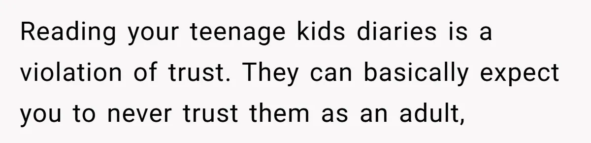 Reading your teenage kids diaries is a violation of trust. They can basically expect you to never trust them as an adult,