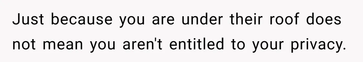 Just because you are under their roof does not mean you aren't entitled to your privacy.