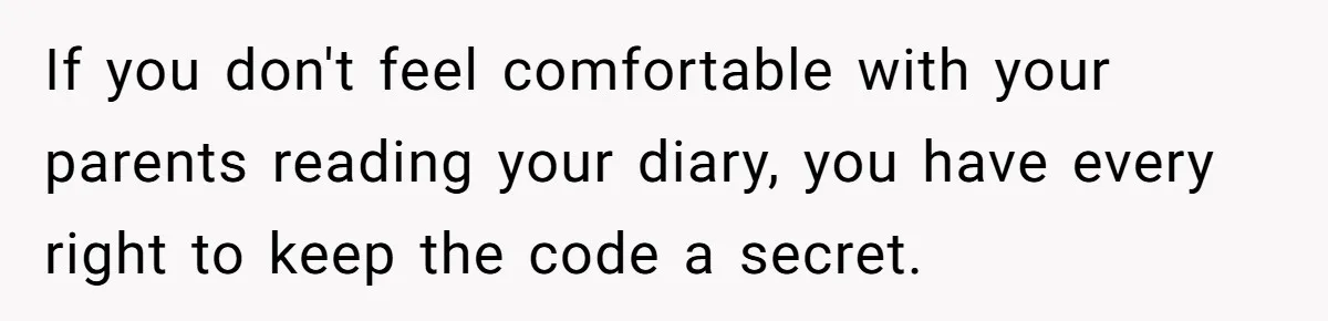 If you don't feel comfortable with your parents reading your diary, you have every right to keep the code a secret.