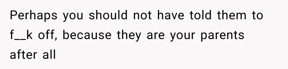 Perhaps you should not have told them to f__k off, because they are your parents after all