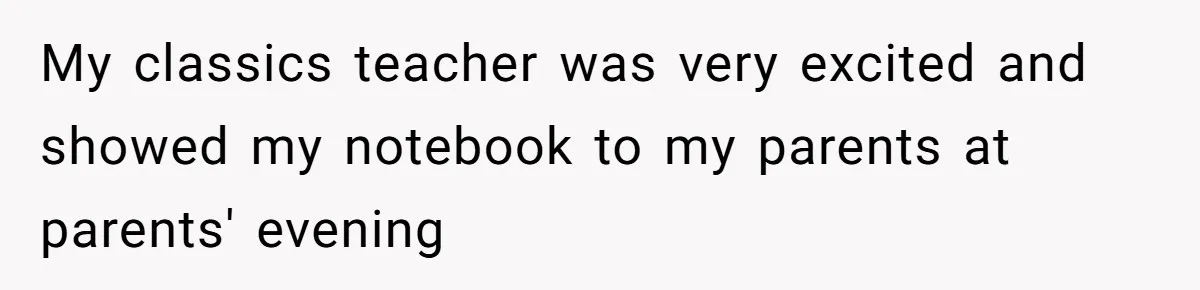 My classics teacher was very excited and showed my notebook to my parents at parents' evening