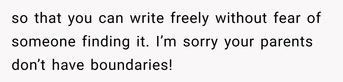 so that you can write freely without fear of someone finding it. I’m sorry your parents don’t have boundaries!