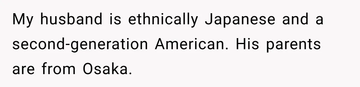 My husband is ethnically Japanese and a second-generation American. His parents are from Osaka.