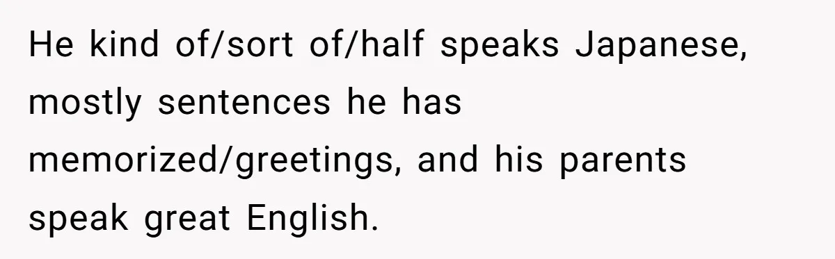 He kind of/sort of/half speaks Japanese, mostly sentences he has memorized/greetings, and his parents speak great English.