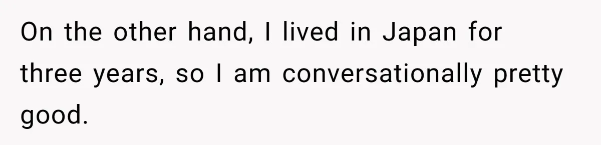 On the other hand, I lived in Japan for three years, so I am conversationally pretty good.