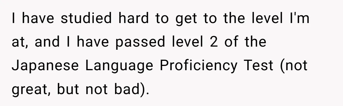 I have studied hard to get to the level I'm at, and I have passed level 2 of the Japanese Language Proficiency Test (not great, but not bad).