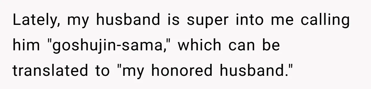 Lately, my husband is super into me calling him "goshujin-sama," which can be translated to "my honored husband."