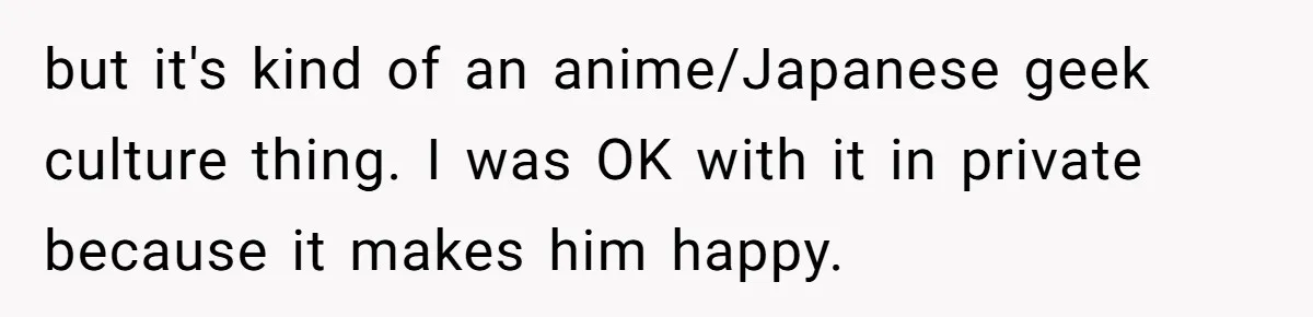 but it's kind of an anime/Japanese geek culture thing. I was OK with it in private because it makes him happy.