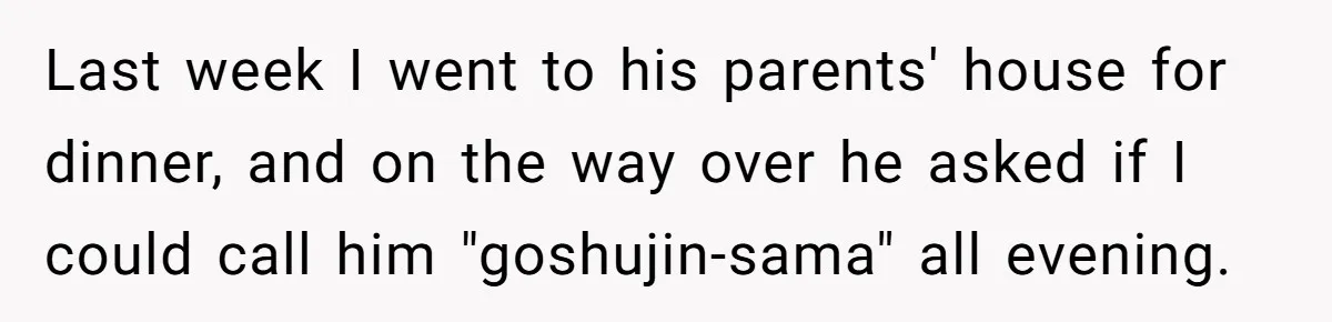 Last week I went to his parents' house for dinner, and on the way over he asked if I could call him "goshujin-sama" all evening.