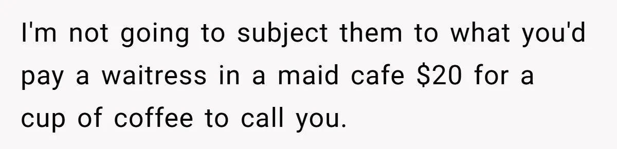 I'm not going to subject them to what you'd pay a waitress in a maid cafe $20 for a cup of coffee to call you.