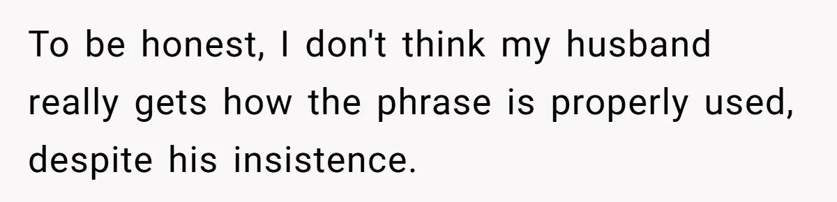 To be honest, I don't think my husband really gets how the phrase is properly used, despite his insistence.