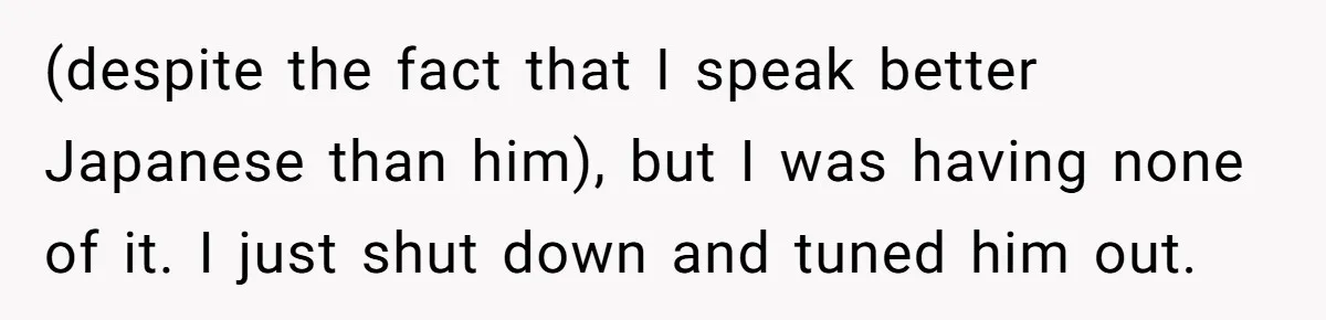 (despite the fact that I speak better Japanese than him), but I was having none of it. I just shut down and tuned him out.
