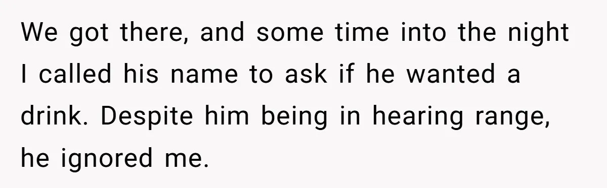 We got there, and some time into the night I called his name to ask if he wanted a drink. Despite him being in hearing range, he ignored me.