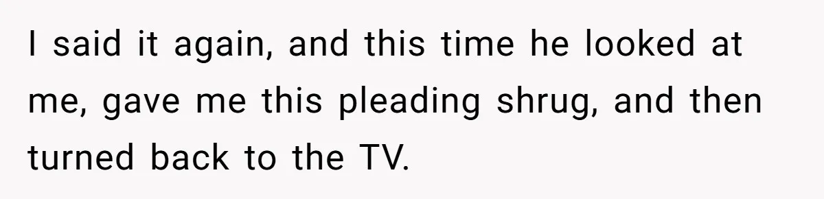 I said it again, and this time he looked at me, gave me this pleading shrug, and then turned back to the TV.