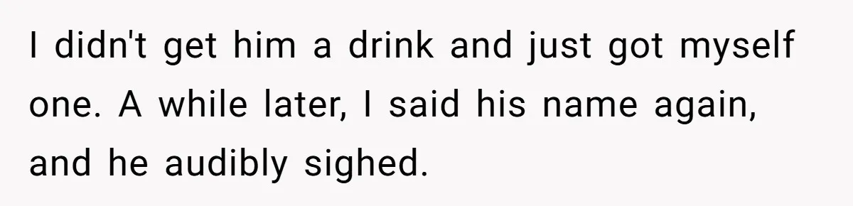 I didn't get him a drink and just got myself one. A while later, I said his name again, and he audibly sighed.