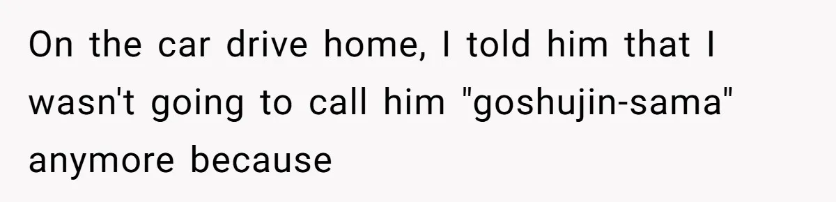 On the car drive home, I told him that I wasn't going to call him "goshujin-sama" anymore because