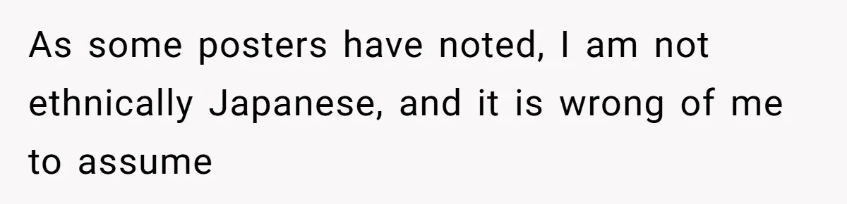 As some posters have noted, I am not ethnically Japanese, and it is wrong of me to assume