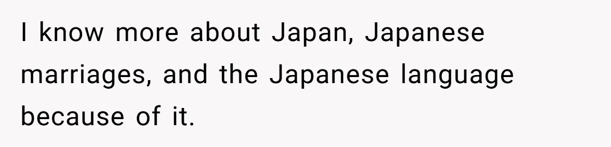 I know more about Japan, Japanese marriages, and the Japanese language because of it.