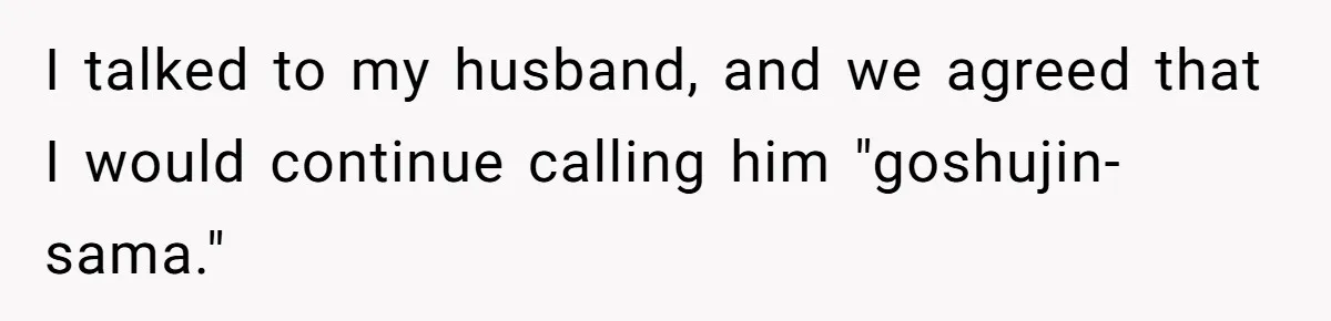 I talked to my husband, and we agreed that I would continue calling him "goshujin-sama."
