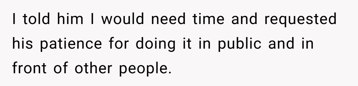 I told him I would need time and requested his patience for doing it in public and in front of other people.