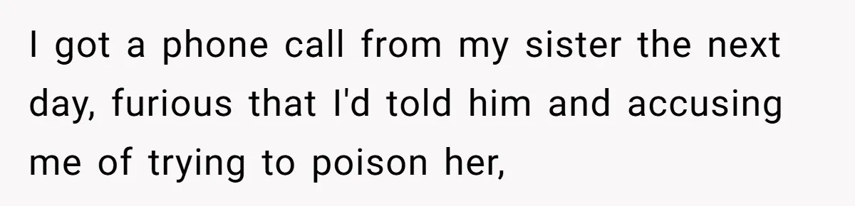 I got a phone call from my sister the next day, furious that I'd told him and accusing me of trying to poison her,