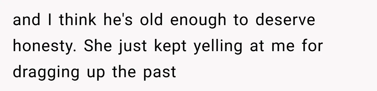 and I think he's old enough to deserve honesty. She just kept yelling at me for dragging up the past