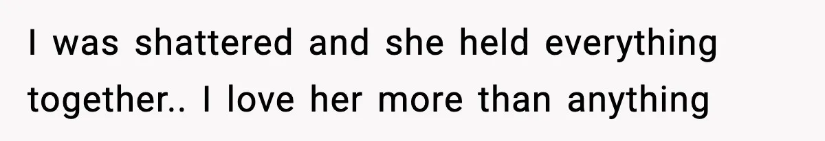 I was shattered and she held everything together.. I love her more than anything