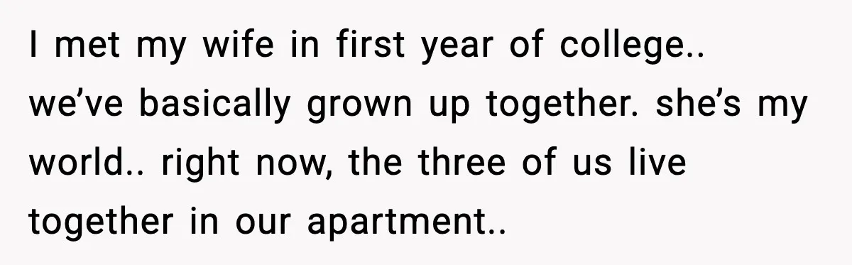 I met my wife in first year of college.. we’ve basically grown up together. she’s my world.. right now, the three of us live together in our apartment..