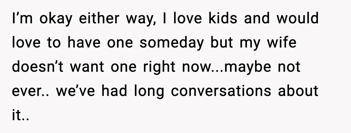 I’m okay either way, I love kids and would love to have one someday but my wife doesn’t want one right now...maybe not ever.. we’ve had long conversations about it..