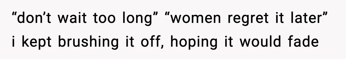 “don’t wait too long” “women regret it later” i kept brushing it off, hoping it would fade