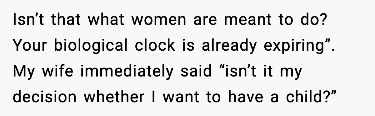 Isn’t that what women are meant to do? Your biological clock is already expiring”. My wife immediately said “isn’t it my decision whether I want to have a child?”