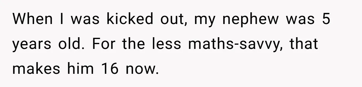 When I was kicked out, my nephew was 5 years old. For the less maths-savvy, that makes him 16 now.