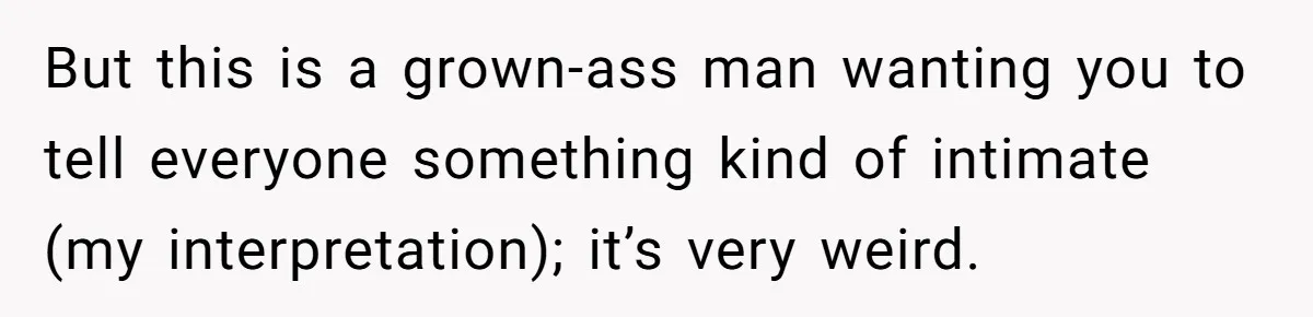 But this is a grown-ass man wanting you to tell everyone something kind of intimate (my interpretation); it’s very weird.