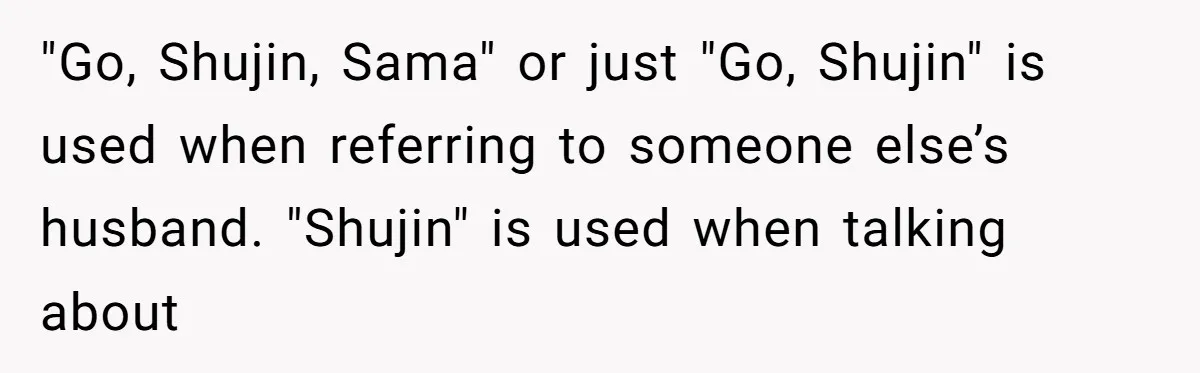 "Go, Shujin, Sama" or just "Go, Shujin" is used when referring to someone else’s husband. "Shujin" is used when talking about