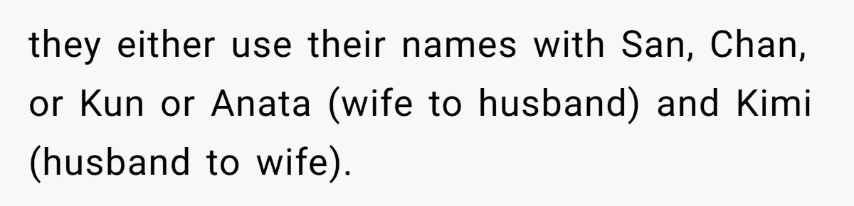 they either use their names with San, Chan, or Kun or Anata (wife to husband) and Kimi (husband to wife).