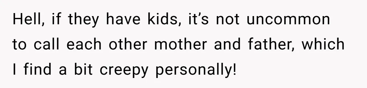 Hell, if they have kids, it’s not uncommon to call each other mother and father, which I find a bit creepy personally!