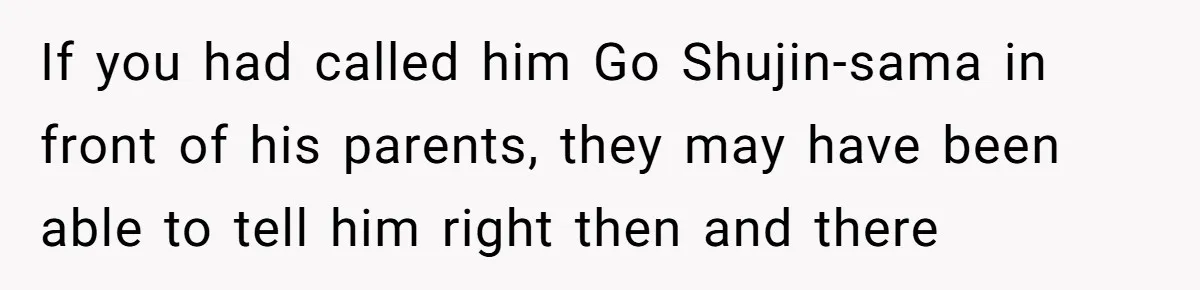 If you had called him Go Shujin-sama in front of his parents, they may have been able to tell him right then and there