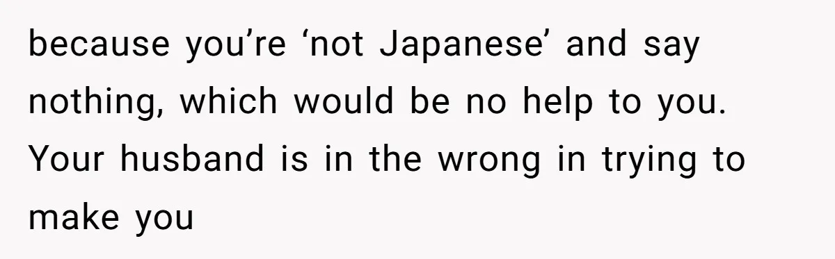 because you’re ‘not Japanese’ and say nothing, which would be no help to you. Your husband is in the wrong in trying to make you