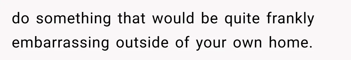 do something that would be quite frankly embarrassing outside of your own home.