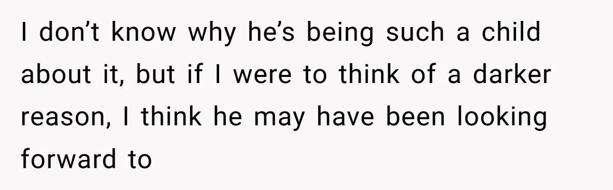 I don’t know why he’s being such a child about it, but if I were to think of a darker reason, I think he may have been looking forward to
