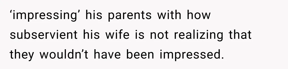 ‘impressing’ his parents with how subservient his wife is not realizing that they wouldn’t have been impressed.