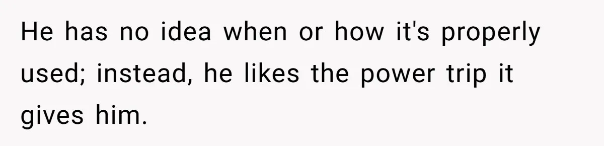 He has no idea when or how it's properly used; instead, he likes the power trip it gives him.