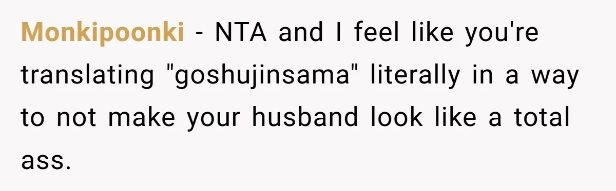 Monkipoonki − NTA and I feel like you're translating "goshujinsama" literally in a way to not make your husband look like a total ass.