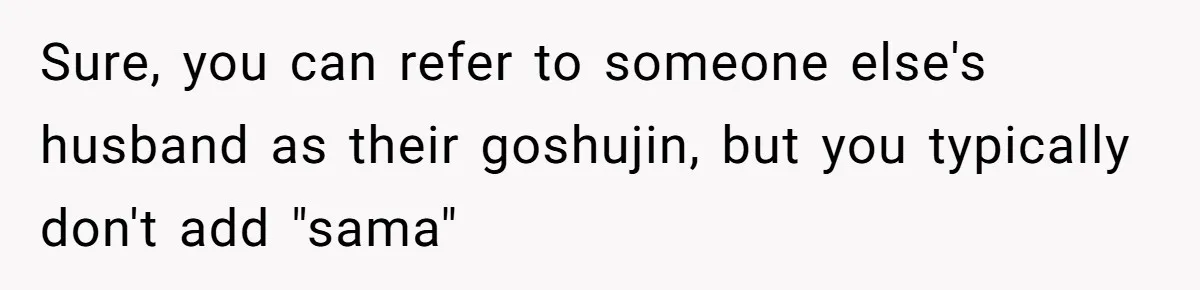 Sure, you can refer to someone else's husband as their goshujin, but you typically don't add "sama"